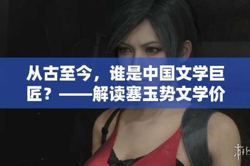 从古至今，谁是中国文学巨匠？——解读塞玉势文学价值