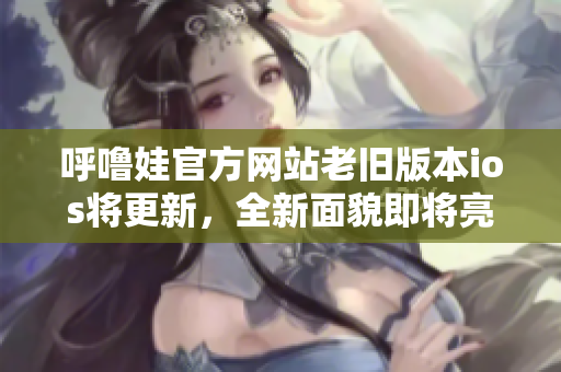 呼噜娃官方网站老旧版本ios将更新，全新面貌即将亮相