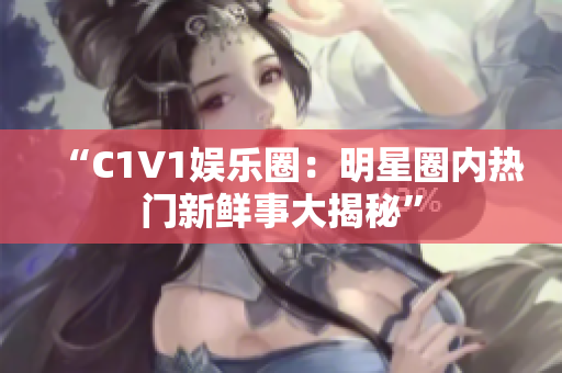 “C1V1娱乐圈：明星圈内热门新鲜事大揭秘”