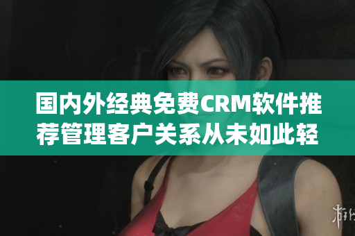 国内外经典免费CRM软件推荐管理客户关系从未如此轻松(1)