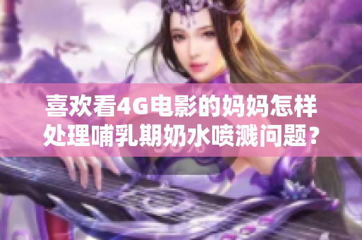 喜欢看4G电影的妈妈怎样处理哺乳期奶水喷溅问题？