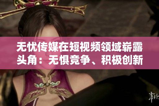 无忧传媒在短视频领域崭露头角：无惧竞争、积极创新、引领潮流
