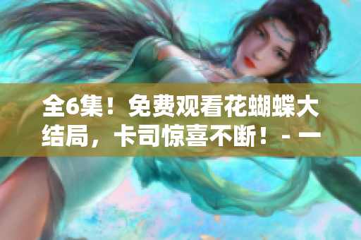 全6集！免费观看花蝴蝶大结局，卡司惊喜不断！- 一个编辑的观影感受