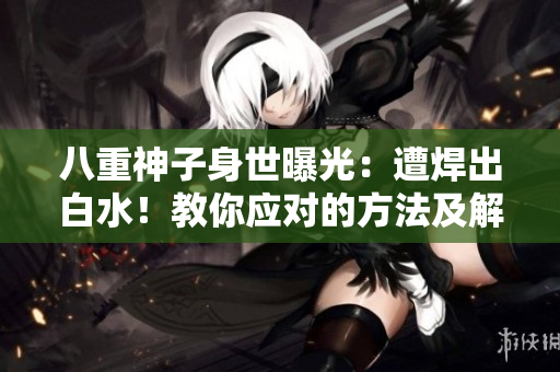 八重神子身世曝光：遭焊出白水！教你应对的方法及解决之道