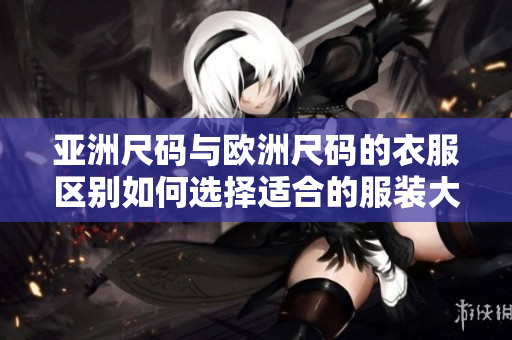 亚洲尺码与欧洲尺码的衣服区别如何选择适合的服装大小