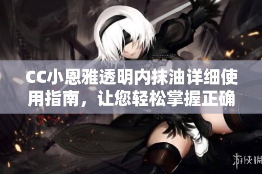 CC小恩雅透明内抹油详细使用指南，让您轻松掌握正确的护理技巧