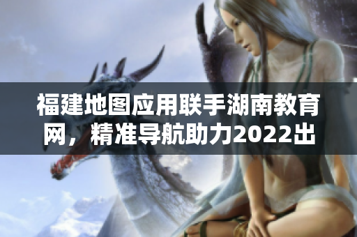 福建地图应用联手湖南教育网，精准导航助力2022出行