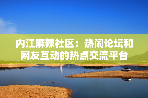 内江麻辣社区：热闹论坛和网友互动的热点交流平台