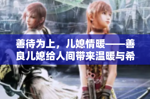 善待为上，儿媳情暖——善良儿媳给人间带来温暖与希望
