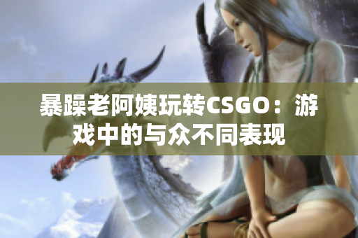 暴躁老阿姨玩转CSGO：游戏中的与众不同表现