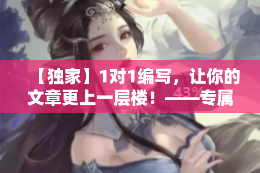 【独家】1对1编写，让你的文章更上一层楼！——专属编辑为你服务