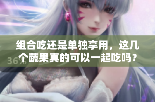 组合吃还是单独享用，这几个蔬果真的可以一起吃吗？解答你的困惑！