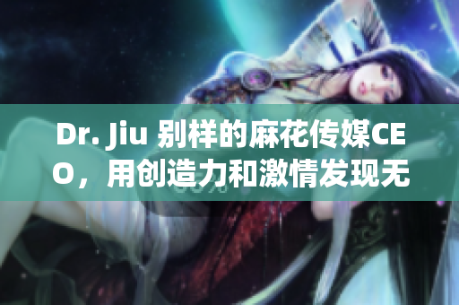 Dr. Jiu 别样的麻花传媒CEO，用创造力和激情发现无限可能！