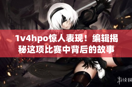 1v4hpo惊人表现！编辑揭秘这项比赛中背后的故事