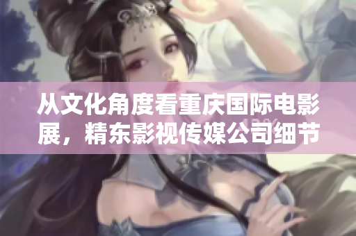 从文化角度看重庆国际电影展，精东影视传媒公司细节出众引关注