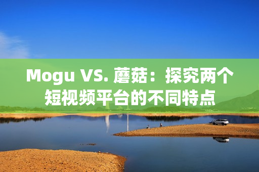 Mogu VS. 蘑菇：探究两个短视频平台的不同特点