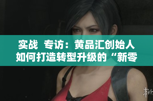实战  专访：黄品汇创始人如何打造转型升级的“新零售”体验？