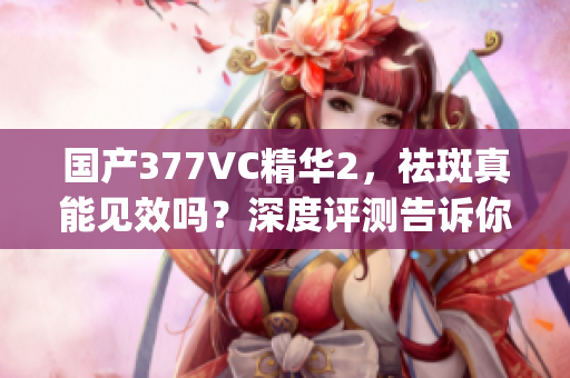 国产377VC精华2，祛斑真能见效吗？深度评测告诉你答案(1)