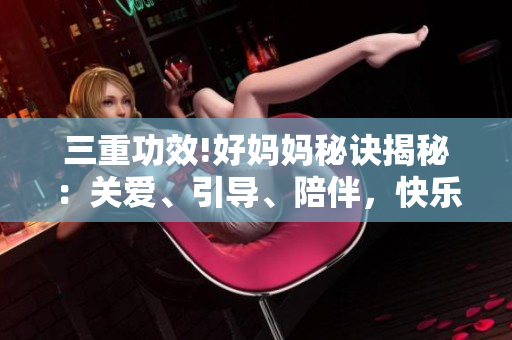 三重功效!好妈妈秘诀揭秘：关爱、引导、陪伴，快乐育儿心得分享