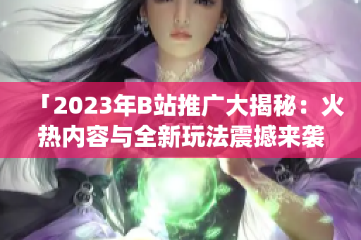 「2023年B站推广大揭秘：火热内容与全新玩法震撼来袭！」(1)