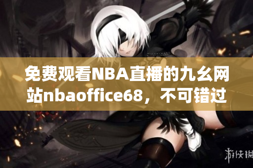 免费观看NBA直播的九幺网站nbaoffice68，不可错过(1)