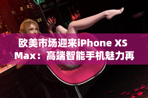 欧美市场迎来iPhone XS Max：高端智能手机魅力再次升级(1)