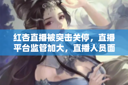 红杏直播被突击关停，直播平台监管加大，直播人员面临行业大洗牌