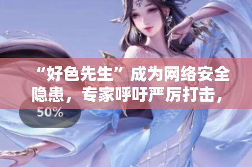 “好色先生”成为网络安全隐患，专家呼吁严厉打击，用户需谨慎使用！