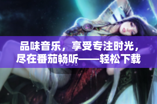 品味音乐，享受专注时光，尽在番茄畅听——轻松下载，免费体验