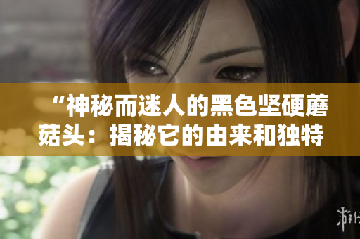 “神秘而迷人的黑色坚硬蘑菇头：揭秘它的由来和独特魅力”
