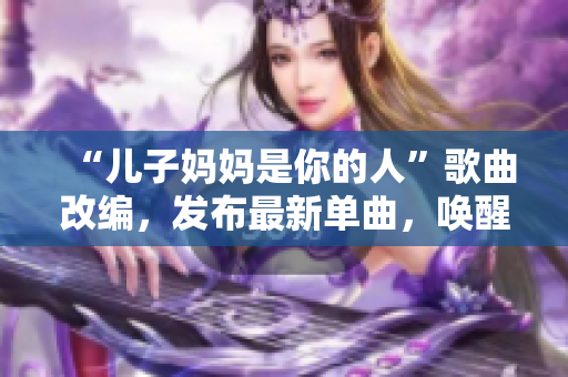 “儿子妈妈是你的人”歌曲改编，发布最新单曲，唤醒爱的初心！