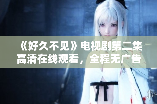 《好久不见》电视剧第二集高清在线观看，全程无广告！