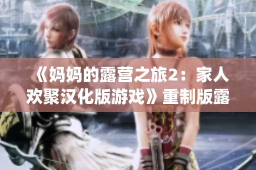 《妈妈的露营之旅2：家人欢聚汉化版游戏》重制版露营游戏体验(1)