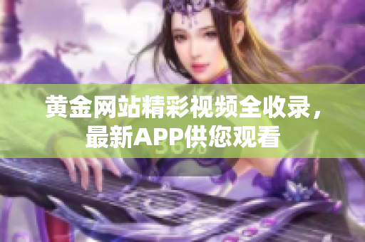 黄金网站精彩视频全收录，最新APP供您观看