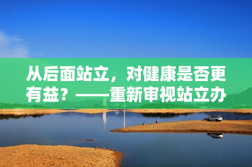 从后面站立，对健康是否更有益？——重新审视站立办公的益处和风险