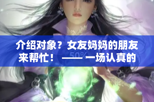 介绍对象？女友妈妈的朋友来帮忙！ —— 一场认真的相亲