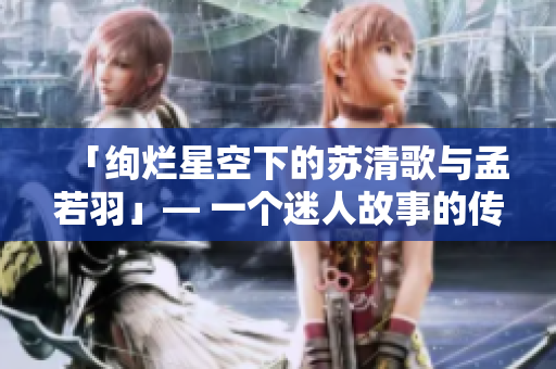 「绚烂星空下的苏清歌与孟若羽」— 一个迷人故事的传媒重塑