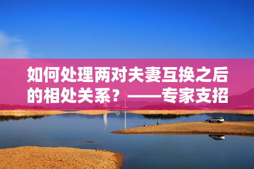 如何处理两对夫妻互换之后的相处关系？——专家支招