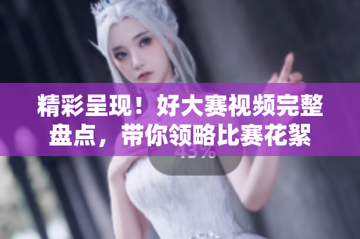 精彩呈现！好大赛视频完整盘点，带你领略比赛花絮