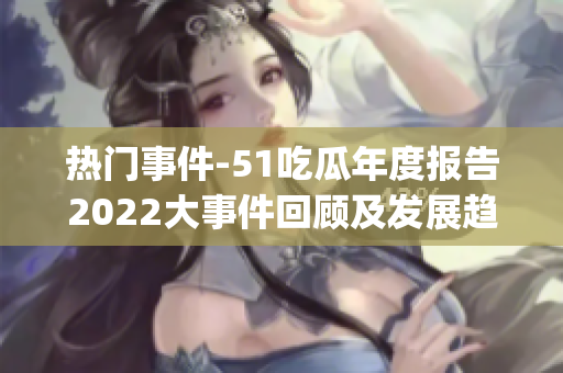 热门事件-51吃瓜年度报告2022大事件回顾及发展趋势解读(1)