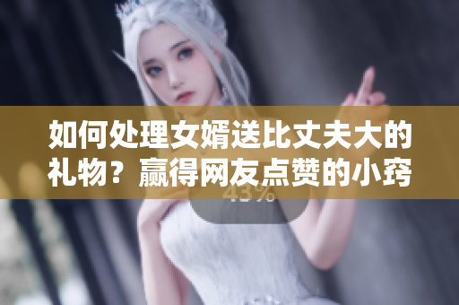 如何处理女婿送比丈夫大的礼物？赢得网友点赞的小窍门