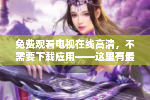 免费观看电视在线高清，不需要下载应用——这里有最精准的观看策略！