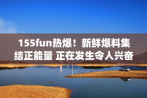 155fun热爆！新鲜爆料集结正能量 正在发生令人兴奋的事情(1)