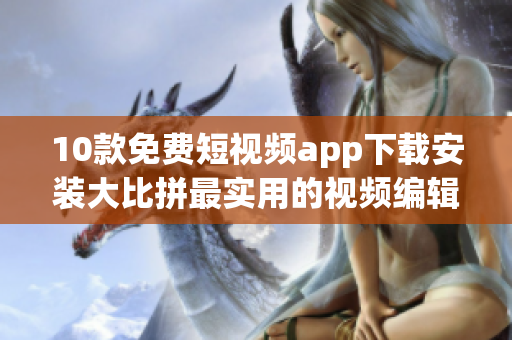 10款免费短视频app下载安装大比拼最实用的视频编辑工具推荐