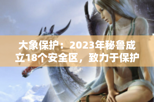 大象保护：2023年秘鲁成立18个安全区，致力于保护大象资源