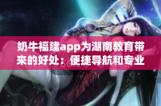 奶牛福建app为湖南教育带来的好处：便捷导航和专业指导