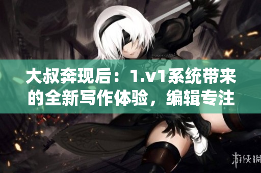 大叔奔现后：1.v1系统带来的全新写作体验，编辑专注创作。