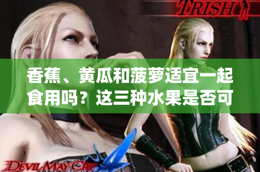 香蕉、黄瓜和菠萝适宜一起食用吗？这三种水果是否可以搭配食用？(1)