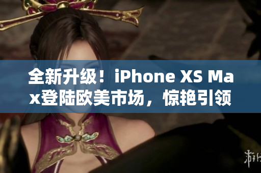 全新升级！iPhone XS Max登陆欧美市场，惊艳引领未来手机潮流