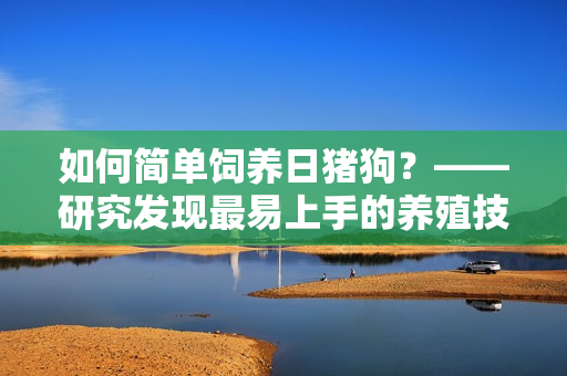 如何简单饲养日猪狗？——研究发现最易上手的养殖技巧